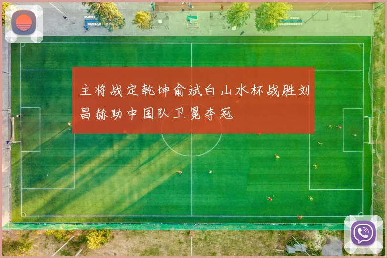 主将战定乾坤俞斌白山水杯战胜刘昌赫助中国队卫冕夺冠