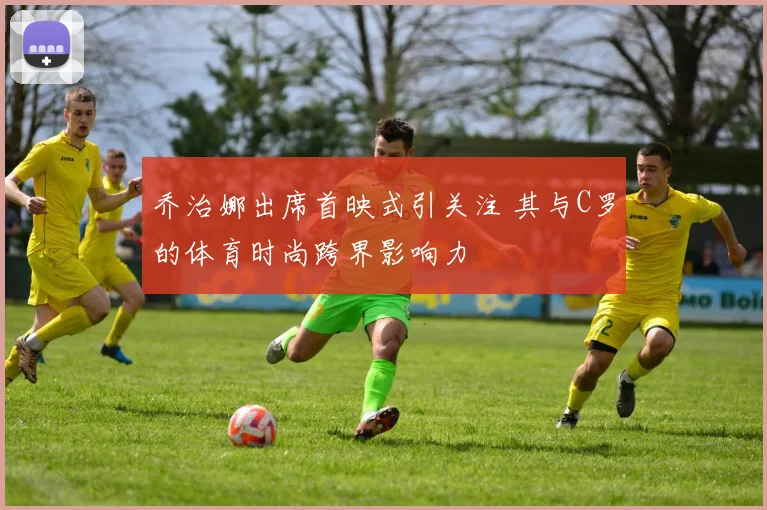 乔治娜出席首映式引关注 其与C罗的体育时尚跨界影响力