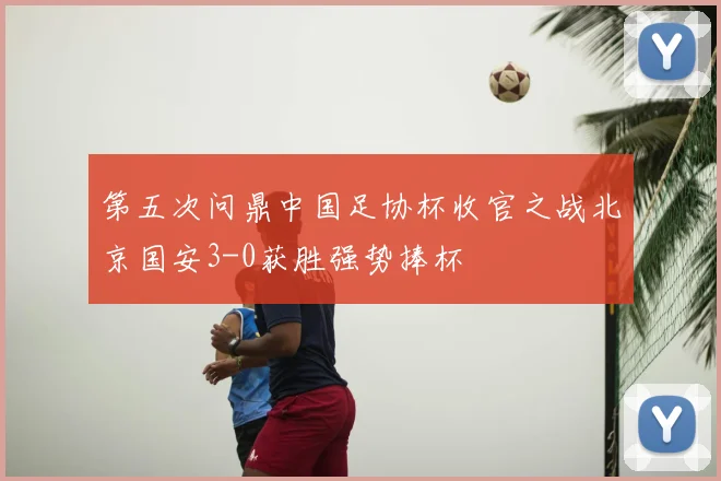 第五次问鼎中国足协杯收官之战北京国安3-0获胜强势捧杯