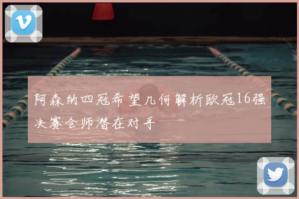 阿森纳四冠希望几何解析欧冠16强决赛会师潜在对手