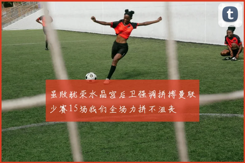 虽败犹荣水晶宫后卫强调拼搏曼联少赛15场我们全场力拼不沮丧