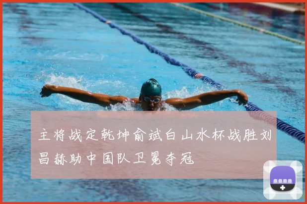 主将战定乾坤俞斌白山水杯战胜刘昌赫助中国队卫冕夺冠