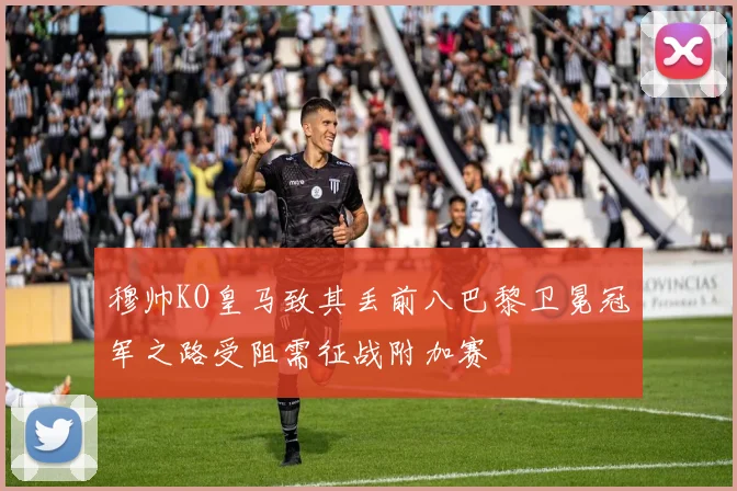 穆帅KO皇马致其丢前八巴黎卫冕冠军之路受阻需征战附加赛