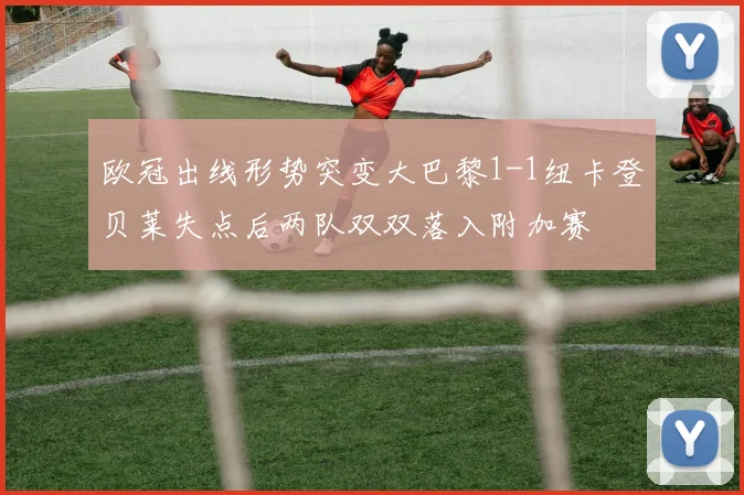 欧冠出线形势突变大巴黎1-1纽卡登贝莱失点后两队双双落入附加赛