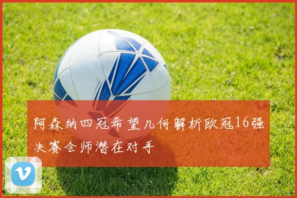 阿森纳四冠希望几何解析欧冠16强决赛会师潜在对手