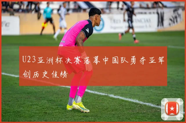 U23亚洲杯决赛落幕中国队勇夺亚军创历史佳绩
