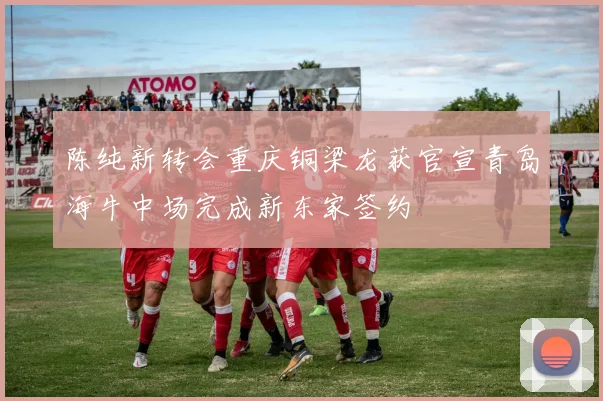 陈纯新转会重庆铜梁龙获官宣青岛海牛中场完成新东家签约