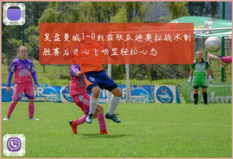 复盘曼城1-0利兹联瓜迪奥拉战术制胜赛后开心飞吻显轻松心态