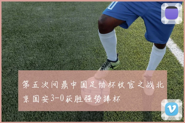 第五次问鼎中国足协杯收官之战北京国安3-0获胜强势捧杯